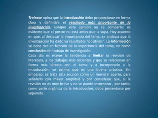 Trelease opina que la introducción debe proporcionar en forma
clara y definitiva el resultado más importante de la
investigación, aunque esta opinión no se comparte: es
evidente que el postre no está antes que la sopa. Hay acuerdo
en que, al destacar la importancia del tema, se anticipa que la
investigación ha dado ya resultados "positivos". La información
se debe dar en función de la importancia del tema, no como
conclusión del trabajo de investigación.
Cada día es mayor la tendencia a limitar la revisión de
literatura, a los trabajos más recientes y que se relacionan en
forma más directa con el tema y a incorporarlo a la
introducción; se estima que es una buena práctica. Sin
embargo, se trata esta sección como un numeral aparte, para
señalarlo con mayor amplitud y por considerar que, si la
revisión no es muy breve y no se puede incorporar , por tanto,
como parte orgánica de la introducción, debe presentarse por
separado.
 
