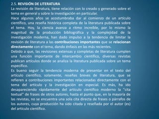 2.5. REVISIÓN DE LITERATURA
La revisión de literatura, tiene relación con lo creado y generado sobre el
tema en general y sobre la investigación en particular.
Hace algunos años se acostumbraba dar al comienzo de un artículo
científico, una reseña histórica completa de la literatura publicada sobre
el tema. Hoy, la ciencia avanza a ritmo increíble, por lo mismo la
magnitud de la producción bibliográfica y la complejidad de la
investigación moderna, han dado impulso a la tendencia de limitar la
revisión de literatura a las contribuciones importantes que se relacionan
directamente con el tema, dando énfasis en las más recientes.
Debido a que, las revisiones extensas y completas de literatura cumplen
una función importante de intercambio científico, diversas revistas
publican artículos donde se analiza la literatura publicada sobre un tema
específico.
Es bueno seguir la tendencia moderna de presentar en el texto del
artículo científico, solamente, reseñas breves de literatura, que se
refieren a contribuciones importantes relacionadas directamente con el
tema del artículo y la investigación en especial. Es más, ha ido
desapareciendo rápidamente del artículo científico moderno la "cita
textual" de frases de otros autores, hasta el punto que, en la mayoría de
las revistas, no se encuentra una sola cita directa de frases o párrafos de
los autores, cuya producción ha sido citada y reseñada por el autor (es)
del artículo científico.
 