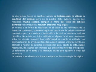 La cita textual breve se justifica cuando es indispensable no alterar la
exactitud del original, pero en lo posible debe evitarse puesto que
requieren mucho espacio, rompen el ritmo del texto del artículo
científico y con frecuencia resultan oraciones muy largas.
En cuanto a la forma de redacción en el texto de las referencias de la
literatura consultada, conviene seguir en cada caso, la práctica editorial
mantenida por cada revista o institución a la cual se remite el artículo
científico. No existe un único método, ni alguno de él que predomine
sobre los demás; tampoco hay uniformidad en cuanto al método. Las
diversas formas de arreglo de las citas pueden hacerse uniformemente, en
atención a normas de carácter internacional, pero, aparte de esto, puede
recordarse, de acuerdo con Trelease que existen dos métodos principales:
La referencia en el texto a la literatura citada que aparece al final del
artículo: y,
La referencia en el texto a la literatura citada en llamada de pie de página.
 