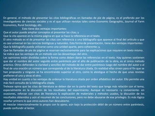 En general, el método de presentar las citas bibliográficas en llamadas de pie de página, es el preferido por los
investigadores de ciencias sociales y es el que utilizan revistas tales como Economic Geographic, Journal of Farm
Economics, Rural Sociology, etc.
                Esto tiene dos ventajas importantes:
Que el autor puede ampliar conceptos al presentar las citas; y
Que la cita aparece en la misma página en que se hace la referencia en el texto.
El otro método es el de presentar las citas con referencia a una bibliografía que aparece al final del artículo y que
es casi universal en las ciencias biológicas y naturales. Esta forma de presentación, tiene dos ventajas importantes:
Que la bibliografía pueda utilizarse como una unidad aparte, pero coherente; y,
Que las llamadas de pie de página se reservan exclusivamente para las explicaciones que requiere en texto mismo.
Se indica que las ventajas de un método son las desventajas del otro.
Las opiniones están divididas sobre la forma como deben darse las referencias en el texto. Hay quienes sostienen
que dar el nombre del autor seguido entre paréntesis por el año de publicación de la obra, es el único método
práctico. Otros defienden la claridad y sencillez del método de dar entre paréntesis luego del nombre del autor o al
final de una oración un número que corresponda al de la literatura citada. En realidad ellas sirven para el fin que se
han propuesto y ninguno se ha encontrando superior al otro, como lo atestigua el hecho de que unas revistas
prefieren el uno y otras el otro.
Hay unidad en cuanto a las ventajas de ordenar la literatura citada por orden alfabético del autor. Ello permite una
más fácil consulta de la bibliografía citada.
Trelease opina que las citas de literatura se deben dar en la parte del texto que tenga más relación con el tema,
especialmente en la discusión de los resultados del experimento. Aunque es necesario –y conveniente- en
ocasiones, reforzar con citas de literatura la explicación de materiales y métodos usados, la discusión de los
resultados obtenidos y aún el resumen de las conclusiones, pero no debe abusarse de ese privilegio. Es más lógico
reseñar primero lo que otros autores han descubierto.
Al mezclar intencionalmente lo propio con lo ajeno, aún bajo la protección débil de un número entre paréntesis,
puede confundir al lector.
 