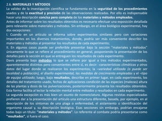 2.6. MATERIALES Y MÉTODOS
La validez de la investigación científica se fundamenta en la seguridad de los procedimientos
usados y de la exactitud y precisión de las observaciones realizadas. Por ello es indispensable
hacer una descripción concisa pero completa de los materiales y métodos empleados.
Antes de informar sobre los resultados obtenidos es necesario efectuar una exposición detallada
pero relevante sobre materiales y métodos. Sin embargo, en el área biológico experimental, hay
dos excepciones:
I. Cuando en un artículo se informa sobre experimentos similares pero con variaciones
importantes en los diversos tratamientos, donde, podría ser más conveniente describir los
materiales y métodos al presentar los resultados de cada experimento;
II. En algunos casos puede ser preferible presentar bajo la sección "materiales y métodos"
únicamente lo que se refiere al procedimiento en general, posponiendo la presentación de los
detalles para la sección en que se entreguen los resultados de cada experimento.
Davis presenta bajo métodos lo que se refiere por igual a tres métodos experimentados,
aparentemente distintos pero convenientes entre sí, es decir: -características climáticas y otros
datos del lugar donde se realizaron los experimentos; la –variedad utilizada (o puede ser
localidad o población), el diseño experimental, las medidas de crecimiento empleadas y el –tipo
de equipo utilizado; luego, bajo resultados, describe en primer lugar, en cada experimento, los
detalles del tratamiento usado, fechas de aplicaciones condición de las especies (malezas) altura
de las plantas y dosis de las pulverizaciones, posteriormente presenta los resultados obtenidos.
Esta forma facilita al lector la relación mental entre métodos y resultados en cada experimento.
La segunda excepción es más bien un asunto de nomenclatura. Algunas revistas especializadas
prefieren dar a la presentación del artículo una estructura diferente, basada, por ejemplo, en al
descripción de los síntomas de una plaga o enfermedad, el aislamiento o identificación del
organismo causal y, su descripción biológica. Esas secciones sin embargo, podrían encajarse
todas bajo un título: "materiales y métodos". Lo referente al combate podría presentarse como
"resultados", si fuera el caso.
 