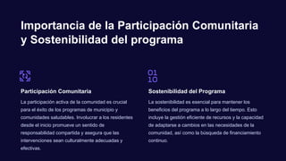 Importancia de la Participación Comunitaria
y Sostenibilidad del programa
Participación Comunitaria
La participación activa de la comunidad es crucial
para el éxito de los programas de municipio y
comunidades saludables. Involucrar a los residentes
desde el inicio promueve un sentido de
responsabilidad compartida y asegura que las
intervenciones sean culturalmente adecuadas y
efectivas.
Sostenibilidad del Programa
La sostenibilidad es esencial para mantener los
beneficios del programa a lo largo del tiempo. Esto
incluye la gestión eficiente de recursos y la capacidad
de adaptarse a cambios en las necesidades de la
comunidad, así como la búsqueda de financiamiento
continuo.
 
