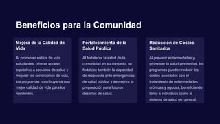 Beneficios para la Comunidad
Mejora de la Calidad de
Vida
Al promover estilos de vida
saludables, ofrecer acceso
equitativo a servicios de salud y
mejorar las condiciones de vida,
los programas contribuyen a una
mejor calidad de vida para los
residentes.
Fortalecimiento de la
Salud Pública
Al fortalecer la salud de la
comunidad en su conjunto, se
fortalece también la capacidad
de respuesta ante emergencias
de salud pública y se mejora la
preparación para futuros
desafíos de salud.
Reducción de Costos
Sanitarios
Al prevenir enfermedades y
promover la salud preventiva, los
programas pueden reducir los
costos asociados con el
tratamiento de enfermedades
crónicas y agudas, beneficiando
tanto a individuos como al
sistema de salud en general.
 