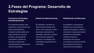 2.Fases del Programa: Desarrollo de
Estrategias
Formación de Equipos
Interdisciplinarios
Es fundamental asignar roles
específicos a cada miembro del
equipo interdisciplinario,
incluyendo profesionales de la
salud, educación, servicios
sociales y representantes
comunitarios. También se
fomenta la colaboración
intersectorial para maximizar los
recursos disponibles.
Diseño de Intervenciones
Se identifican y abordan los
determinantes sociales de la
salud, como la pobreza, la falta
de acceso a educación y el
desempleo. Además, se utilizan
intervenciones basadas en
evidencia y se adaptan a las
necesidades específicas de la
comunidad.
Planificación de Recursos
Se establece un presupuesto
detallado que cubra todos los
aspectos del programa, desde la
contratación de personal hasta la
realización de actividades.
También se busca la
movilización de recursos
comunitarios a través de eventos
de recaudación de fondos y
colaboraciones estratégicas.
 