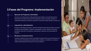 3.Fases del Programa: Implementación
1 Ejecución de Programas y Actividades
Se inicia con una fase piloto en áreas específicas del municipio, lo que permite evaluar la
efectividad de las intervenciones antes de expandirlas a toda la comunidad. Además, se
implementan sistemas de monitoreo y evaluación continua para realizar ajustes en tiempo real.
2 Capacitación y Sensibilización
Se llevan a cabo talleres educativos y sesiones informativas sobre salud preventiva, promoción
de estilos de vida saludables y manejo de enfermedades crónicas. También se fomenta la
participación activa de la comunidad en la planificación y ejecución de las actividades del
programa.
3 Monitoreo y Evaluación Inicial
Se definen indicadores clave de salud que reflejan el impacto directo de las intervenciones. Se
utilizan diversas metodologías para recopilar datos cualitativos y cuantitativos, los cuales se
analizan sistemáticamente para evaluar el éxito del programa.
 