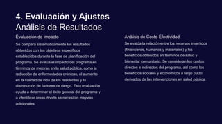 4. Evaluación y Ajustes
Análisis de Resultados
Evaluación de Impacto
Se compara sistemáticamente los resultados
obtenidos con los objetivos específicos
establecidos durante la fase de planificación del
programa. Se evalúa el impacto del programa en
términos de mejoras en la salud pública, como la
reducción de enfermedades crónicas, el aumento
en la calidad de vida de los residentes y la
disminución de factores de riesgo. Esta evaluación
ayuda a determinar el éxito general del programa y
a identificar áreas donde se necesitan mejoras
adicionales.
Análisis de Costo-Efectividad
Se evalúa la relación entre los recursos invertidos
(financieros, humanos y materiales) y los
beneficios obtenidos en términos de salud y
bienestar comunitario. Se consideran los costos
directos e indirectos del programa, así como los
beneficios sociales y económicos a largo plazo
derivados de las intervenciones en salud pública.
 