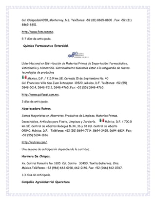 Col. Obispado64050, Monterrey, N.L. Teléfonos: +52 (81) 8865-8800 . Fax: +52 (81)
8865-8801.
http://www.fxm.com.mx.
5-7 días de anticipado.
Quimica Farmaceutica Esteroidal.
Líder Nacional en Distribución de Materias Primas de Importación: Farmacéutico,
Veterinario y Alimenticio. Continuamente buscamos estar a la vanguardia de nuevas
tecnologías de productos
México, D.F. / 715.9 km SE. Cerrada 15 de Septiembre No. 40
Col. Francisco Villa San Juan Ixtayopan 13520, México, D.F. Teléfonos: +52 (55)
5848-5014, 5848-7512, 5848-4765 .Fax: +52 (55) 5848-4765
http://www.quifaest.com.mx.
3 días de anticipado.
Abastecedora Rutren.
Somos Mayoristas en Abarrotes, Productos de Limpieza, Materias Primas,
Desechables, Artículos para Fiesta, Limpieza y Jarciería. México, D.F. / 700.0
km SE. Central de Abastos Bodegas D-34, 36 y 38 Col. Central de Abasto
09040, México, D.F. Teléfonos: +52 (55) 5694-7714, 5694-3455, 5694-6824. Fax:
+52 (55) 5694-1826
http://rutren.com/.
Una semana de anticipación dependiendo la cantidad.
Harinera De Chiapas.
Av. Central Poniente No. 1805 Col. Centro 30450, Tuxtla Gutierrez, Chis.
México.Teléfonos: +52 (966) 662-0198, 662-0140. Fax: +52 (966) 662-0767.
1-3 días de anticipado.
Compañia Agroindustrial Queretana.
 