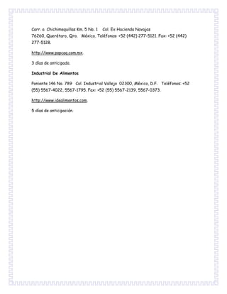 Carr. a Chichimequillas Km. 5 No. 1 Col. Ex Hacienda Navajas
76260, Querétaro, Qro. México. Teléfonos: +52 (442) 277-5121. Fax: +52 (442)
277-5128.
http://www.papcaq.com.mx.
3 días de anticipado.
Industrial De Alimentos
Poniente 146 No. 789 Col. Industrial Vallejo 02300, México, D.F. Teléfonos: +52
(55) 5567-4022, 5567-1795. Fax: +52 (55) 5567-2139, 5567-0373.
http://www.idealimentos.com.
5 días de anticipación.
 