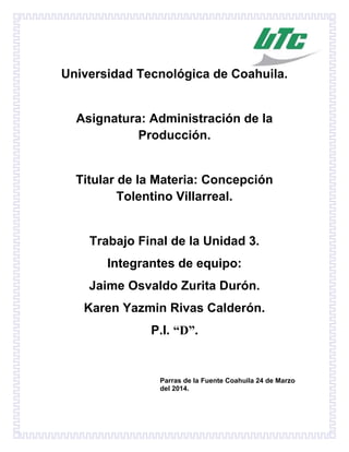 Universidad Tecnológica de Coahuila.
Asignatura: Administración de la
Producción.
Titular de la Materia: Concepción
Tolentino Villarreal.
Trabajo Final de la Unidad 3.
Integrantes de equipo:
Jaime Osvaldo Zurita Durón.
Karen Yazmin Rivas Calderón.
P.I. “D”.
Parras de la Fuente Coahuila 24 de Marzo
del 2014.
 