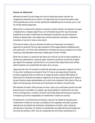 Proceso de elaboración:
Molienda de malta: En esta etapa se tritura la malta para poder extraer los
compuestos contenidos en su interior. Es importante que la cascarilla quede lo más
entera posible para evitar extraer sustancias indeseables para el proceso, por lo cual
se utilizan molinos especiales.
Maceración: La maceración consiste en mezclar la malta molida y los adjuntos con agua
a temperatura y tiempos específicos, con la finalidad de permitir que las enzimas
presentes en la malta transformen los almidones en azúcares. De esta mezcla se
obtiene un líquido dulce color ámbar que contiene azúcares, proteínas, vitaminas y
minerales, al cual se le conoce como mosto.
Filtración de mosto: Una vez obtenido el mosto en el macerador es necesario
separarle la cascarilla. Esto se logra mediante filtros especialmente diseñados para
esta operación. Los filtros más comúnmente utilizados son los que cuentan con un falso
fondo que tiene pequeñas ranuras por donde pasa el mosto filtrado.
Ebullición de mosto: La ebullición del mosto en la olla de cocción se logra mediante un
sistema de calentamiento a base de vapor. Durante la ebullición se adiciona el lúpulo
que impartirá el amargor característico a la cerveza. Esta etapa del proceso influye
definitivamente en la estabilidad del sabor de la cerveza.
Separación de trub: Al terminar la ebullición del mosto es necesario separar el trub a
fin de evitar turbidez en el producto final. El trub es una masa de partículas de
proteína coagulada. Esto se realiza en un tanque de mosto caliente (Whirlpool). El
mosto entra al recipiente de manera tangencial con lo que se logra que gire el líquido y
las partículas se vayan sedimentando en el centro del recipiente. Este efecto físico se
debe a las fuerzas que intervienen en el movimiento de líquido y las partículas.
Enfriamiento de mosto: Este proceso se lleva a cabo con un enfriador provisto de unas
placas de acero inoxidable con canales, que hacen posible la transferencia de calor
entre el refrigerante y el mosto. El mosto clarificado debe enfriarse para inyectarle
la levadura que será la responsable de transformar el mosto en cerveza.
Fermentación: La fermentación es llevada a cabo por las células de levadura para
transformar el mosto en cerveza. La levadura es un organismo unicelular que para
reproducirse se alimenta de sustancias contenidas en el mosto, como: azúcares,
aminoácidos y minerales. Al realizar su metabolismo los subproductos principales que
excretan son alcohol y CO2. Una vez consumidos los nutrientes contenidos en el
 