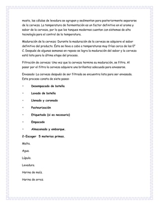 mosto, las células de levadura se agrupan y sedimentan para posteriormente separarse
de la cerveza. La temperatura de fermentación es un factor definitivo en el aroma y
sabor de la cerveza, por lo que los tanques modernos cuentan con sistemas de alta
tecnología para el control de la temperatura.
Maduración de la cerveza: Durante la maduración de la cerveza se adquiere el sabor
definitivo del producto. Ésta se lleva a cabo a temperaturas muy frías cerca de los 0°
C. Después de algunas semanas en reposo se logra la maduración del sabor y la cerveza
está lista para la última etapa del proceso.
Filtración de cerveza: Una vez que la cerveza termina su maduración, se filtra. Al
pasar por el filtro la cerveza adquiere una brillantez adecuada para envasarse.
Envasado: La cerveza después de ser filtrada se encuentra lista para ser envasada.
Este proceso consta de siete pasos:
• Desempacado de botella
• Lavado de botella
• Llenado y coronado
• Pasteurización
• Etiquetado (si es necesario)
• Empacado
• Almacenado y embarque.
2-Escoger 5 materias primas.
Malta.
Agua.
Lúpulo.
Levadura.
Harina de maíz.
Harina de arroz.
 