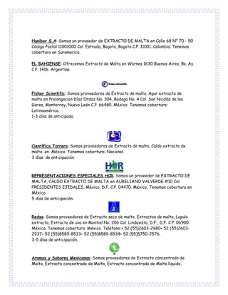 Hunibor S.A: Somos un proveedor de EXTRACTO DE MALTA en Calle 68 Nº 70 - 50
Código Postal 11001000 Col. Estrada, Bogota, Bogota C.P. 11001. Colombia. Tenemos
cobertura en Suramerica.
EL BAHIENSE: Ofrecemos Extracto de Malta en Warnes 1630 Buenos Aires, Bs. As.
C.P. 1416. Argentina.
Fisher Scientific: Somos proveedores de Extracto de malta, Agar extracto de
malta en Prolongacion Díaz Ordaz No. 304, Bodega No. 4 Col. San Nicolás de los
Garza, Monterrey, Nuevo León C.P. 66480. México. Tenemos cobertura:
Latinoamérica.
1-3 días de anticipado.
Científica Torrero: Somos proveedores de Extracto de malta, Caldo extracto de
malta en México. Tenemos cobertura: Nacional.
3 días de anticipación.
REPRESENTACIONES ESPECIALES HCR: Somos un proveedor de EXTRACTO DE
MALTA, CALDO EXTRACTO DE MALTA en AURELIANO VALVERDE #10 Col.
PRESIDENTES EJIDALES, México, D.F. C.P. 04470. México. Tenemos cobertura en
México.
5 días de anticipación.
Redsa: Somos proveedores de Extracto seco de malta, Extractos de malta, Lupulo
extracto, Extracto de uva en Montiel No. 206 Col. Lindavista, D.F., D.F. C.P. 06900.
México. Tenemos cobertura: México. Teléfono:+ 52 (55)2603-2980+ 52 (55)2603-
2937+ 52 (55)8589-8533+ 52 (55)8589-8534+ 52 (55)5750-2576.
3-5 días de anticipación.
Aromas y Sabores Mexicanos: Somos proveedores de Extracto concentrado de
Malta, Extracto concentrado de Malta, Extracto concentrado de Malta líquido,
 