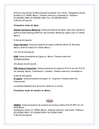 Extracto concentrado de Malta (líquido) en Abasolo 1 Col. Centro, Tlalnepantla, Estado
de México C.P. 54000. México. Tenemos cobertura: Latinoamérica. Teléfono:+
52 (55)1083-5980+ 52 (55)1083-5982. Fax:+ 52 (55)1083-5974.
5 días de anticipación.
Proveedores reales de lúpulo.
Insumos Cerveceros Monterrey: Somos proveedores de lúpulo, lupulo tipo cascade en
pellets en Pablo Moncayo #195 Col. San Jerónimo, Monterrey, Nuevo Leon C.P. 64630.
México.
5 días de anticipación.
Grupo Nutramex: Somos proveedores de Lupulo en Montes 38 bis Col. Miravalle,
México, Distrito Federal C.P. 03100. México.
3-5 días de anticipación.
DNM: Somos proveedores de Lúpulo en . México. Tenemos cobertura:
INTERNACIONAL.
Una semana de anticipación.
P&M Chemical Corporation: Somos proveedores de Lúpulo en Cll 33 A Sur No 73 D 27
Col. Kennedy, Bogota, Cundinamarca . Colombia. Tenemos cobertura: Latinoamérica.
5 días de anticipación.
El Lupular: Somos proveedores de Lupulo en . Argentina. Tenemos cobertura:
Internacional.
Los pedidos dependen de la ubicación a donde se va a enviar.
Proveedores reales de levadura en México.
IMMEQ: Somos proveedores de Levadura de cerveza en Marco Polo # 2877 Col. Col.
18 De Marzo.
Guadalajara, Jalisco C.P. 44960. México. Tenemos cobertura: todo el país. Teléfono:+
52 (33)3811-8029 + 52 (33)3812-9570+ 52 (33)3811-8918.
5 días de anticipación.
 