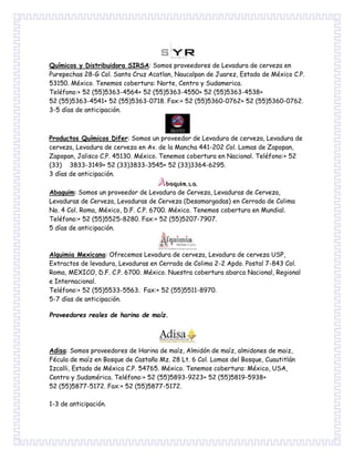 Químicos y Distribuidora SIRSA: Somos proveedores de Levadura de cerveza en
Purepechas 28-G Col. Santa Cruz Acatlan, Naucalpan de Juarez, Estado de México C.P.
53150. México. Tenemos cobertura: Norte, Centro y Sudamerica.
Teléfono:+ 52 (55)5363-4564+ 52 (55)5363-4550+ 52 (55)5363-4538+
52 (55)5363-4541+ 52 (55)5363-0718. Fax:+ 52 (55)5360-0762+ 52 (55)5360-0762.
3-5 días de anticipación.
Productos Químicos Difer: Somos un proveedor de Levadura de cerveza, Levadura de
cerveza, Levadura de cerveza en Av. de la Mancha 441-202 Col. Lomas de Zapopan,
Zapopan, Jalisco C.P. 45130. México. Tenemos cobertura en Nacional. Teléfono:+ 52
(33) 3833-3149+ 52 (33)3833-3545+ 52 (33)3364-6295.
3 días de anticipación.
Abaquim: Somos un proveedor de Levadura de Cerveza, Levaduras de Cerveza,
Levaduras de Cerveza, Levaduras de Cerveza (Desamargadas) en Cerrada de Colima
No. 4 Col. Roma, México, D.F. C.P. 6700. México. Tenemos cobertura en Mundial.
Teléfono:+ 52 (55)5525-8280. Fax:+ 52 (55)5207-7907.
5 días de anticipación.
Alquimia Mexicana: Ofrecemos Levadura de cerveza, Levadura de cerveza USP,
Extractos de levadura, Levaduras en Cerrada de Colima 2-2 Apdo. Postal 7-843 Col.
Roma, MEXICO, D.F. C.P. 6700. México. Nuestra cobertura abarca Nacional, Regional
e Internacional.
Teléfono:+ 52 (55)5533-5563. Fax:+ 52 (55)5511-8970.
5-7 días de anticipación.
Proveedores reales de harina de maíz.
Adisa: Somos proveedores de Harina de maíz, Almidón de maíz, almidones de maiz,
Fécula de maíz en Bosque de Castaño Mz. 28 Lt. 6 Col. Lomas del Bosque, Cuautitlán
Izcalli, Estado de México C.P. 54765. México. Tenemos cobertura: México, USA,
Centro y Sudamérica. Teléfono:+ 52 (55)5893-9223+ 52 (55)5819-5938+
52 (55)5877-5172. Fax:+ 52 (55)5877-5172.
1-3 de anticipación.
 