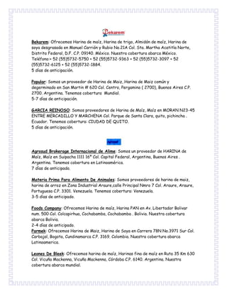 Bekarem: Ofrecemos Harina de maíz, Harina de trigo, Almidón de maíz, Harina de
soya desgrasada en Manuel Carrión y Rubio No.21A Col. Sta. Martha Acatitla Norte,
Distrito Federal, D.F. C.P. 09140. México. Nuestra cobertura abarca México.
Teléfono:+ 52 (55)5732-5750 + 52 (55)5732-9363 + 52 (55)5732-3097 + 52
(55)5732-6125 + 52 (55)5732-1884.
5 días de anticipación.
Popular: Somos un proveedor de Harina de Maiz, Harina de Maiz común y
degerminado en San Martin # 620 Col. Centro, Pergamino ( 2700), Buenos Aires C.P.
2700. Argentina. Tenemos cobertura Mundial.
5-7 días de anticipación.
GARCIA REINOSO: Somos proveedores de Harina de Maíz, Maíz en MORAN N23-45
ENTRE MERCADILLO Y MARCHENA Col. Parque de Santa Clara, quito, pichincha .
Ecuador. Tenemos cobertura: CIUDAD DE QUITO.
5 días de anticipación.
Agrosud Brokerage Internacional de Alime: Somos un proveedor de HARINA de
Maíz, Maíz en Suipacha 1111 16º Col. Capital Federal, Argentina, Buenos Aires .
Argentina. Tenemos cobertura en Latinoamérica.
7 días de anticipado.
Materia Prima Para Alimento De Animales: Somos proveedores de harina de maiz,
harina de arroz en Zona Industrial Araure,calle Principal Nmro 7 Col. Araure, Araure,
Portuguesa C.P. 3301. Venezuela. Tenemos cobertura: Venezuela.
3-5 días de anticipado.
Foods Company: Ofrecemos Harina de maíz, Harina PAN en Av. Libertador Bolivar
num. 500 Col. Colcapirhua, Cochabamba, Cochabamba . Bolivia. Nuestra cobertura
abarca Bolivia.
2-4 días de anticipado.
Parmek: Ofrecemos Harina de Maiz, Harina de Soya en Carrera 78N No.3971 Sur Col.
Carbajal, Bogota, Cundinamarca C.P. 3169. Colombia. Nuestra cobertura abarca
Latinoamerica.
Leones De Bleek: Ofrecemos harina de maíz, Harinas fina de maíz en Ruta 35 Km 630
Col. Vicuña Mackenna, Vicuña Mackenna, Córdoba C.P. 6140. Argentina. Nuestra
cobertura abarca mundial.
 