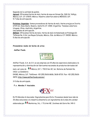 Depende de la cantidad de pedido .
Aproval: Ofrecemos harina de maiz, harina de soya en Caruso No. 268 Col. Vallejo,
México, D.F. C.P. 07870. México. Nuestra cobertura abarca MÉXICO, D.F.
5-7 días de anticipación.
Proteinas Vegetales: Somos proveedores de Harina de maíz, Harina arvejas en Irurtia
6724 Col. Zona Oeste, Rosario, Santa Fe C.P. 2000. Argentina. Tenemos cobertura:
Uruguay, China, Australia, Argentina.
Una semana de anticipación.
MINSA: Ofrecemos Harina de maíz, Harina de maíz nixtamalizado en Prolongación
Toltecas No. 4 Col. Los Reyes Iztacala, México, Edo. de México C.P. 54090. México.
5 días de anticipación.
Proveedores reales de harina de arroz.
Amfher Foods.
Amfher Foods, S.A. de C.V. es una empresa con 15 años de experiencia dedicados a la
representación y distribución de fabricantes nacionales de productos derivados del
maíz, así como de México, D.F. / 702.9 km SE. 1er. Retorno de Panteón No.
13Col. La Candelaria
04380, México, D.F. Teléfonos: +52 (55) 5618-8606, 5618-8732 .Fax: +52 (55) 5618-
4870. http://www.amfherfoods.com.mx/.
3-5 días de anticipado.
F.x. Morales Y Asociados.
En FX Morales & Asociados: Ingredientes para Exito. Proveemos desde hace más de
20 años soluciones a la industria alimentaria con ingredientes de la más alta calidad
elaborados por Monterrey, N.L. / 71.6 km NE. Jardines del Cerro No. 149-3
 