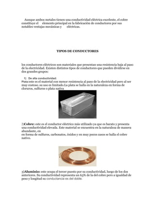 Aunque ambos metales tienen una conductividad eléctrica excelente, el cobre
constituye el elemento principal en la fabricación de conductores por sus
notables ventajas mecánicas y
eléctricas.

TIPOS DE CONDUCTORES

los conductores eléctricos son materiales que presentan una resistencia baja al paso
de la electricidad. Existen distintos tipos de conductores que pueden dividirse en
dos grandes grupos:
1) De alta conductividad:
Plata:este es el material con menor resistencia al paso de la electricidad pero al ser

muy costoso, su uso es limitado.La plata se halla en la naturaleza en forma de
cloruros, sulfuros o plata nativa

2)Cobre: este es el conductor eléctrico más utilizado ya que es barato y presenta
una conductividad elevada. Este material se encuentra en la naturaleza de manera
abundante, en
en forma de sulfuros, carbonatos, óxidos y en muy pocos casos se halla el cobre
nativo.

3)Aluminio: este ocupa el tercer puesto por su conductividad, luego de los dos
anteriores. Su conductividad representa un 63% de la del cobre pero a igualdad de
peso y longitud su conductancia es del doble.

 
