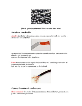 partes que componen los conductores eléctricos
1) según su constitución
Alambre:Conductor eléctrico cuya alma conductora esta formada por un solo
elemento o hiloconductor

Se emplea en, líneas aereascomo conductor desnudo o aislado, en instalaciones
electrica a la intemperie, en
ductos o directamente sobre aisladores.
Cable: Conductor eléctrico cuya alma conductora está formada por una serie de
hilos conductores o alambres de
baja sección, lo que le otorga una gran flexibilidad.

2) segun el numero de conductores:
Monoconductor: Conductor eletrico con una sola alma conductora, con aislacion
y con o sin cubierta protectora

 