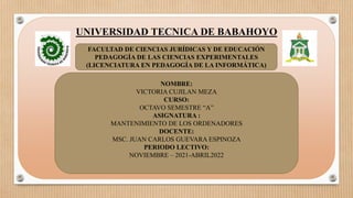 UNIVERSIDAD TECNICA DE BABAHOYO
FACULTAD DE CIENCIAS JURÍDICAS Y DE EDUCACIÓN
PEDAGOGÍA DE LAS CIENCIAS EXPERIMENTALES
(LICENCIATURA EN PEDAGOGÍA DE LA INFORMÁTICA)
NOMBRE:
VICTORIA CUJILAN MEZA
CURSO:
OCTAVO SEMESTRE “A”
ASIGNATURA :
MANTENIMIENTO DE LOS ORDENADORES
DOCENTE:
MSC. JUAN CARLOS GUEVARA ESPINOZA
PERIODO LECTIVO:
NOVIEMBRE – 2021-ABRIL2022
 