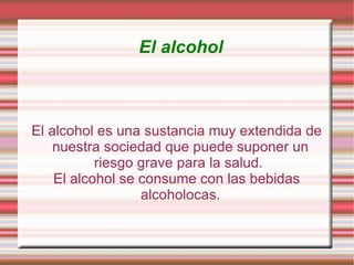 El alcohol El alcohol es una sustancia muy extendida de nuestra sociedad que puede suponer un riesgo grave para la salud.  El alcohol se consume con las bebidas alcoholocas. 