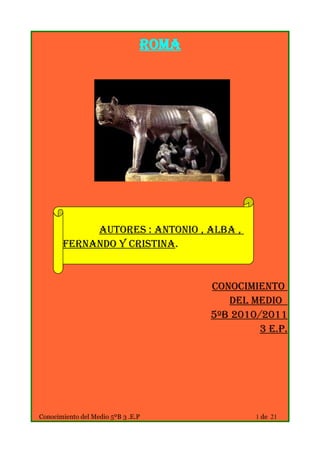Roma




            Autores : Antonio , Alba ,
       Fernando y Cristina.


                                       Conocimiento
                                          del Medio
                                       5ºB 2010/2011
                                                3 E.P.




Conocimiento del Medio 5ºB 3 .E.P              1 de 21
 