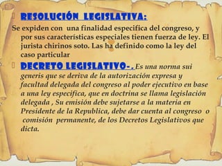 
 Resolución Legislativa:
Se expiden con una finalidad especifica del congreso, y
por sus características especiales tienen fuerza de ley. El
jurista chirinos soto. Las ha definido como la ley del
caso particular
 Decreto Legislativo-. Es una norma sui
generis que se deriva de la autorización expresa y
facultad delegada del congreso al poder ejecutivo en base
a una ley especifica, que en doctrina se llama legislación
delegada , Su emisión debe sujetarse a la materia en
Presidente de la Republica, debe dar cuenta al congreso o
comisión permanente, de los Decretos Legislativos que
dicta.
 
