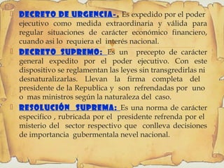 
 Decreto de Urgencia-. Es expedido por el poder
ejecutivo como medida extraordinaria y válida para
regular situaciones de carácter económico financiero,
cuando asi lo requiera el interés nacional.
 Decreto supremo: Es un precepto de carácter
general expedito por el poder ejecutivo. Con este
dispositivo se reglamentan las leyes sin transgredirlas ni
desnaturalizarlas. Llevan la firma completa del
presidente de la Republica y son refrendadas por uno
o mas ministros según la naturaleza del caso.
 Resolución Suprema: Es una norma de carácter
especifico , rubricada por el presidente refrenda por el
misterio del sector respectivo que conlleva decisiones
de importancia gubermentala nevel nacional.
 