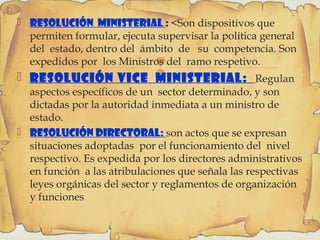 
 Resolución ministerial : <Son dispositivos que
permiten formular, ejecuta supervisar la política general
del estado, dentro del ámbito de su competencia. Son
expedidos por los Ministros del ramo respetivo.
 Resolución Vice ministerial: Regulan
aspectos específicos de un sector determinado, y son
dictadas por la autoridad inmediata a un ministro de
estado.
 Resolución Directoral: son actos que se expresan
situaciones adoptadas por el funcionamiento del nivel
respectivo. Es expedida por los directores administrativos
en función a las atribulaciones que señala las respectivas
leyes orgánicas del sector y reglamentos de organización
y funciones
 
