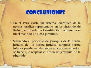 15
Conclusiones
• En el Perú existe un sistema jerárquico de la
norma jurídica representado en la pirámide de
Kelsen, en donde La Constitución representa el
nivel más alto de dicha pirámide.
• Siguiendo el principio de jerarquía de la norma
jurídica de la norma jurídica, ninguna norma
inferior puede mandar sobre una norma superior,
se tiene que respetar el orden de jerarquía de la
pirámide.
 