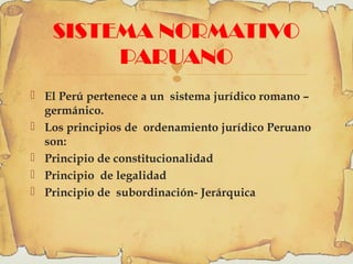 
SISTEMA NORMATIVO
PARUANO
 El Perú pertenece a un sistema jurídico romano –
germánico.
 Los principios de ordenamiento jurídico Peruano
son:
 Principio de constitucionalidad
 Principio de legalidad
 Principio de subordinación- Jerárquica
 
