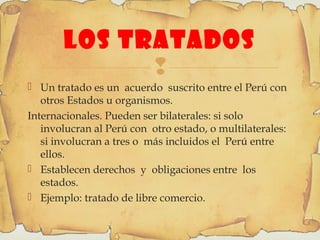
LOS TRATADOS
 Un tratado es un acuerdo suscrito entre el Perú con
otros Estados u organismos.
Internacionales. Pueden ser bilaterales: si solo
involucran al Perú con otro estado, o multilaterales:
si involucran a tres o más incluidos el Perú entre
ellos.
 Establecen derechos y obligaciones entre los
estados.
 Ejemplo: tratado de libre comercio.
 