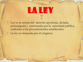 
LA LEY
 Ley es la norma del derecho aprobada, dictada,
promulgada y sancionada por la autoridad pública,
conforme a los procedimientos establecidos.
 La ley es emanada por el congreso.
 