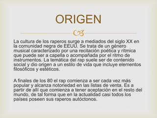 ORIGEN 
 
La cultura de los raperos surge a mediados del siglo XX en 
la comunidad negra de EEUU. Se trata de un género 
musical caracterizado por una recitación poética y rítmica 
que puede ser a capella o acompañada por el ritmo de 
instrumentos. La temática del rap suele ser de contenido 
social y dio origen a un estilo de vida que incluye elementos 
filosóficos y estéticos. 
A finales de los 80 el rap comienza a ser cada vez más 
popular y alcanza notoriedad en las listas de venta. Es a 
partir de allí que comienza a tener aceptación en el resto del 
mundo, de tal forma que en la actualidad casi todos los 
países poseen sus raperos autóctonos. 
 
