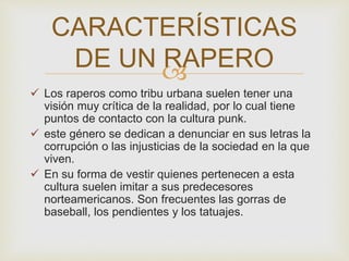 CARACTERÍSTICAS 
DE UN RAPERO 
 
 Los raperos como tribu urbana suelen tener una 
visión muy crítica de la realidad, por lo cual tiene 
puntos de contacto con la cultura punk. 
 este género se dedican a denunciar en sus letras la 
corrupción o las injusticias de la sociedad en la que 
viven. 
 En su forma de vestir quienes pertenecen a esta 
cultura suelen imitar a sus predecesores 
norteamericanos. Son frecuentes las gorras de 
baseball, los pendientes y los tatuajes. 
 