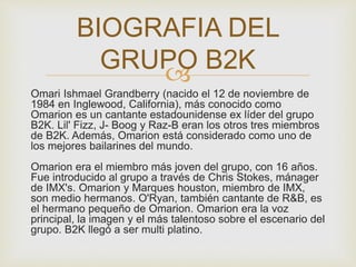 BIOGRAFIA DEL 
GRUPO B2K 
 
Omari Ishmael Grandberry (nacido el 12 de noviembre de 
1984 en Inglewood, California), más conocido como 
Omarion es un cantante estadounidense ex líder del grupo 
B2K. Lil' Fizz, J- Boog y Raz-B eran los otros tres miembros 
de B2K. Además, Omarion está considerado como uno de 
los mejores bailarines del mundo. 
Omarion era el miembro más joven del grupo, con 16 años. 
Fue introducido al grupo a través de Chris Stokes, mánager 
de IMX's. Omarion y Marques houston, miembro de IMX, 
son medio hermanos. O'Ryan, también cantante de R&B, es 
el hermano pequeño de Omarion. Omarion era la voz 
principal, la imagen y el más talentoso sobre el escenario del 
grupo. B2K llegó a ser multi platino. 
 