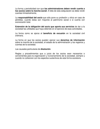 La forma y periodicidad con que los administradores deben rendir cuenta a
los socios sobre la marcha social. A falta de esta estipulación se debe rendir
cuentas trimestralmente.

La responsabilidad del socio que sólo pone su profesión u oficio en caso de
pérdidas, cuando éstas son mayores al patrimonio social o si cuenta con
exoneración total.

Extensión de la obligación del socio que aporta sus servicios de dar a la
sociedad las utilidades que haya obtenido en el ejercicio de esas actividades.

La forma como se ejerce el beneficio de excusión en la sociedad civil
ordinaria.

La forma en que los socios pueden ejercer sus derechos de información
sobre la marcha de la sociedad, el estado de la administración y los registros y
cuentas de la sociedad.

Las causales particulares de disolución.

Reglas y procedimientos que a juicio de los socios sean necesarios o
convenientes para la organización y funcionamiento de la sociedad, siempre y
cuando no colisionen con los aspectos sustantivos de esta forma societaria.
 