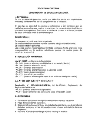 SOCIEDAD COLECTIVA

                 CONSTITUCIÓN DE SOCIEDAD COLECTIVA

I.- DEFINICIÓN:
Es una sociedad de personas, en la que todos los socios son responsables
ilimitada y solidariamente por las obligaciones de la sociedad.

En este tipo de sociedad, los socios se seleccionan y son conocidos por las
calidades personales para realizar operaciones de comercio durante el tiempo
que consideren oportuno. Predomina la confianza, por eso la actividad personal
del socio prevalece sobre el elemento capital.

Características::

Es una persona jurídica de derecho privado.
Es una sociedad que actúa en nombre colectivo y bajo una razón social.
Es una sociedad de personas.
Los socios asumen responsabilidad ilimitada y solidaria frente a terceros (ésta
responsabilidad es de carácter subsidiario, porque los socios gozan del
beneficio de excusión).

II.- REGULACIÓN NORMATIVA

Ley N° 26887 Ley General de Sociedades
               ,
• Art. 265° (referido a la responsabilidad de la sociedad colectiva)
• Art. 266° (referido a la razón social)
• Art. 267° (referido a la duración)
• Art. 269° (referido a la formación de la voluntad social)
• Art. 270° (sobre la administración)
• Art. 273° (beneficio de excusión)
• Art. 277° (referido a las estipulaciones a ser incluidas en el pacto social)

D.S. N° 008-2004-JUS: TUPA de la SUNARP

Resolución N° 200-2001-SUNARPSN, del 24.07.2001: Reglamento del
Registro de Sociedades.
• Art. 83° (referido a las normas aplicables)
• Art. 84° (sobre el nombre de persona no socia en la razón social)

III.- REQUISITOS

1. Formato de solicitud de inscripción debidamente llenado y suscrito.
2. Pago de los derechos registrales.
3. Copia simple del documento de Identidad del presentante, con la constancia
   de haber sufragado en las últimas elecciones o haber solicitado la dispensa
   respectiva.
4. Escritura Pública que contenga el pacto social y el estatuto.
 