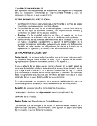 IV.- ASPECTOS CALIFICABLES
Son aplicables las disposiciones del Reglamento del Registro de Sociedades
para las sociedades comerciales de responsabilidad limitada y para las
sociedades civiles, en lo que sea pertinente.

ESTIPULACIONES DEL PACTO SOCIAL

•   Identificación de los socios fundadores, determinando si se trata de socios
    industriales, socios aportantes o ambos a la vez.
•   Declaración de voluntad de los socios de querer constituir una sociedad
    bajo el tipo legal de sociedad colectiva, con responsabilidad ilimitada y
    solidaria de los socios por las deudas sociales.
•   Aportes.- En la sociedad colectiva es típico el aporte de servicios
    personales por parte de uno o más socios, a cambio de participaciones.
•   Nombramiento de los primeros administradores de la sociedad. En caso no
    se hubiese designado expresamente a alguien, la administración de la
    sociedad corresponde separada e individualmente a cada uno de los socios.
    También se debe señalar las obligaciones, facultades y limitaciones de
    representación y gestión que corresponden a los administradores.

ESTIPULACIONES DEL ESTATUTO

Razón Social.- La sociedad colectiva realiza sus actividades bajo una razón
social que se integra con el nombre de todos, algún o algunos de los socios,
agregándose la expresión “Sociedad Colectiva” o las siglas “S.C.”

Si uno o alguno de los socios cuyos nombres figuran en la razón social, se
separa de la sociedad o fallece, esto determina un cambio de la razón social,
que obliga a una modificación de la escritura constitutiva. La Ley no prohibe
que se conserve el nombre de los socios separados o fallecidos, en cuyo caso
debe consignarse tal circunstancia. Los herederos del socio fallecido, o el socio
separado, de ser el caso, deben prestar su consentimiento.

El consentimiento de una persona no socia en una sociedad colectiva, para que
su nombre aparezca en la razón social, debe constar en escritura pública.

Duración. La sociedad colectiva tiene plazo fijo de duración.

La descripción detallada del objeto social. (ver Constitución de S.A)

Domicilio de la sociedad.

Capital Social. (ver Constitución de Sociedad Anónima)

Los controles que se atribuyen a los socios no administradores respecto de la
administración y la forma, procedimientos, como ejercen los socios el derecho
de información respecto de la marcha social.
 