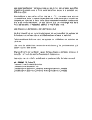 Las responsabilidades y consecuencias que se deriven para el socio que utiliza
el patrimonio social o usa la firma social para fines ajenos a la sociedad (art.
272 de la LGS).

Formación de la voluntad social (art. 269° de la LGS). Los acuerdos se adoptan
por mayoría de votos, computados por personas. Si se pacta que la mayoría se
computa por capitales, el pacto social debe establecer el voto que corresponde
al o a los socios industriales. En todo caso en que un socio tenga más de la
mitad de los votos, se necesitará además el voto de otro socio.

Las obligaciones de los socios para con la sociedad.

La determinación de las remuneraciones que les corresponda a los socios y las
limitaciones para el ejercicio de actividades ajenas a las de la sociedad.

Determinación de la forma cómo se reparten las utilidades o se soportan las
pérdidas.

Los casos de separación o exclusión de los socios y los procedimientos que
deben seguirse a tal efecto.

El procedimiento de liquidación y pago de la participación del socio separado o
excluido, y el modo de resolver los casos de desacuerdo.

Las reglas para la revisión periódica de la gestión social y del balance anual.

VII.- TEMAS DE ENLACE
Constitución de Sociedad Anónima
Constitución de Sociedad Civil
Constitución de Sociedad Comercial de Responsabilidad Limitada
Constitución de Sociedad Comercial de Responsabilidad Limitada
 