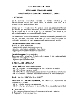 SOCIEDADES EN COMANDITA

                    SOCIEDAD EN COMANDITA SIMPLE

         CONSTITUCIÓN DE SOCIEDAD EN COMANDITA SIMPLE

I.- DEFINICIÓN

Es la sociedad personalista dedicada, en nombre colectivo y con
responsabilidad limitada para unos socios, e ilimitada para otros, a la
explotación de una industria mercantil.

En este tipo de sociedad existen dos tipos de socios, los socios comanditarios,
que son los que intervienen en calidad de inversionistas y responsables sólo
por el monto de su aporte; y los socios colectivos, que actúan como
administradores y tienen responsabilidad ilimitada.

Es una sociedad personalista donde los socios se seleccionan y son conocidos
por sus cualidades personales; en el caso de los socios comanditarios, las
cualidades personales no importan ya que están excluidos de la gestión.

Características del Socio comanditario:
Aportan un capital determinado.
Responden sólo hasta el límite de su aporte.
No reciben a cambio de sus aportes título alguno.
No participan en la administración de la sociedad.

Características del Socio Colectivo:
Son responsables solidaria e ilimitadamente respecto de las deudas sociales,
responden con sus propios bienes.
Dirigen las operaciones sociales.

II.- REGULACIÓN NORMATIVA

Ley N° 26887 Ley General de Sociedades
               ,
• Art. 278° (referido a la responsabilidad de la sociedad en comandita)
• Art. 279° (referido a la razón social)
• Art. 280° (referido al contenido que debe contener la escritura de constitución)
• Art. 281° (referido a las reglas propias de la sociedad en comandita simple)

D.S. N° 008-2004-JUS: TUPA de la SUNARP

Resolución N° 200-2001-SUNARPSN, del 24.07.2001: Reglamento del
Registro de Sociedades.
• Art. 92° (referido a las normas aplicables)
• Art. 93° (relativo a la indicación de la modalidad de la sociedad en comandita)

III.- REQUISITOS
1. Formato de solicitud de inscripción debidamente llenado y suscrito.
2. Pago de los derechos registrales.
 