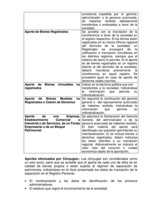 constancia expedida por el gerente,
                                         administrador o la persona autorizada,
                                         de haberlos recibido debidamente
                                         transferidos o endosados a favor de la
                                         sociedad.
Aporte de Bienes Registrados             Se acredita con la inscripción de la
                                         transferencia a favor de la sociedad en
                                         el registro respectivo. Si los bienes están
                                         registrados en la misma Oficina registral
                                         del domicilio de la sociedad, un
                                         Registrador se encargará de la
                                         calificación e inscripción simultánea en
                                         los distintos registros, siempre que el
                                         sistema de diario lo permita. Si el aporte
                                         es de bienes registrados en un registro
                                         distinto al del domicilio de la sociedad,
                                         deberá inscribirse previamente la
                                         transferencia en aquel registro. Se
                                         procederá igual en caso de aporte de
                                         derechos reales inscritos.
Aporte de     Bienes   inmuebles    no   Indicar en la escritura pública que son
registrados                              transferidos a la sociedad. Indicándose
                                         la     información    que     permita    su
                                         individualización.
Aporte de Bienes Muebles no              Se requerirá la certificación del gerente
Registrados o Cesión de Derechos         general o del representante autorizado
                                         de haberlos recibido. Indicándose la
                                         información       que        permita     su
                                         individualización.
Aporte       de     una       Empresa,   Se adjuntará la Declaración del Gerente
Establecimiento       Comercial      o   General, del administrador o de la
Industrial o de Servicios, de un Fondo   persona autorizada de haberlos recibido.
Empresarial o de un Bloque               El bien materia del aporte será
Patrimonial.                             identificado con precisión permitiendo su
                                         individualización. Si se incluye bienes o
                                         derechos registrados, deben indicarse
                                         los datos referidos a su inscripción
                                         registral. Adicionalmente se indicará el
                                         valor neto del conjunto o unidad
                                         económica objeto de la aportación.

Aportes efectuados por Cónyuges.- Los cónyuges son considerados como
un solo socio, salvo que se acredite que el aporte de cada uno de ellos es en
calidad de bienes propios o están sujetos al régimen de separación de
patrimonios, indicándose en el título presentado los datos de inscripción de la
separación en el Registro Personal.

•   El nombramiento y los datos de identificación de                los   primeros
    administradores.
•   El estatuto que regirá el funcionamiento de la sociedad.
 