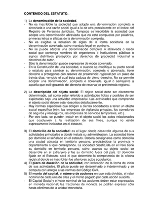 CONTENIDO DEL ESTATUTO:

1) La denominación de la sociedad.
- No es inscribible la sociedad que adopte una denominación completa o
   abreviada o una razón social igual a la de otra preexistente en el índice del
   Registro de Personas Jurídicas. Tampoco es inscribible la sociedad que
   adopte una denominación abreviada que no esté compuesta por palabras,
   primeras letras o sílabas de la denominación completa.
- No es exigible la inclusión de siglas de la forma societaria en la
   denominación abreviada, salvo mandato legal en contrario.
- No se puede adoptar una denominación completa o abreviada o razón
   social que contenga nombres de organismos o instituciones públicas o
   signos distintivos protegidos por derechos de propiedad industrial o
   derechos de autor.
- Sólo la denominación puede expresarse de modo abreviado.
- En la Constitución de una sociedad, o cuando se modifique su pacto social
   o estatuto para cambiar su denominación, completa o abreviada, tiene
   derecho a protegerlos con reserva de preferencia registral por un plazo de
   treinta días, vencido el cual ésta caduca de pleno derecho. No se permite
   adoptar una denominación, completa o abreviada, igual o semejante a
   aquella que esté gozando del derecho de reserva de preferencia registral.

2) La descripción del objeto social: El objeto social debe ser claramente
   determinado, así como estar referido a actividades lícitas y posibles de ser
   explotadas bajo una actividad empresarial. Las actividades que comprende
   el objeto social deben estar descritos detalladamente.
- Hay normas especiales que obligan a ciertas sociedades a tener un objeto
   social específico (ejm: las empresas de vigilancia privadas, los corredores
   de seguros y reaseguros, las empresas de servicios temporales, etc.).
- Por otro lado, se pueden incluir en el objeto social los actos relacionados
   que coadyuven a la realización de sus fines, aunque no estén
   expresamente indicados en el estatuto.

3) El domicilio de la sociedad: es el lugar donde desarrolla algunas de sus
   actividades principales o donde instala su administración. La sociedad tiene
   por domicilio el señalado en el estatuto. Deberá consignarse como domicilio
   una ciudad ubicada en territorio peruano, precisándose la provincia y
   departamento al que corresponde. La sociedad constituida en el Perú tiene
   su domicilio en territorio peruano, salvo cuando su objeto social se
   desarrolle en el extranjero y fije su domicilio fuera del país. El domicilio
   fijado en el Estatuto, será el que determine la competencia de la oficina
   registral donde se inscribirán los ulteriores actos societarios.
4) El plazo de duración de la sociedad, con indicación de la fecha de inicio
   de sus actividades. El plazo puede ser determinado o indeterminado y se
   computa con arreglo a las normas del Código Civil.
5) El monto del capital, el número de acciones en que está dividido, el valor
   nominal de cada una de ellas y el monto pagado por cada acción suscrita.
- El Capital Social y el valor nominal de las acciones deben estar expresados
   en moneda nacional; las fracciones de moneda se podrán expresar sólo
   hasta céntimos de la unidad monetaria.
 