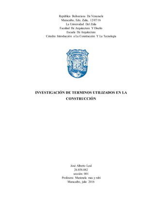 República Bolivariana De Venezuela
Maracaibo, Edo. Zulia, 12/07/16
La Universidad Del Zulia
Facultad De Arquitectura Y Diseño
Escuela De Arquitectura
Cátedra: Introducción a La Construcción Y La Tecnología
INVESTIGACIÓN DE TERMINOS UTILIZADOS EN LA
CONSTRUCCIÓN
José Alberto Leal
26.858.082
sección: 001
Profesora: Marienela mas y rubí
Maracaibo, julio 2016
 