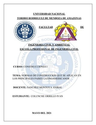 UNIVERSIDAD NACIONAL
TORIBIO RODRIGUEZ DE MENDOZA DE AMAZONAS
FACULTAD DE
INGENIERIA CIVIL Y AMBIENTAL
ESCUELA PROFESIONAL DE INGENIERIA CIVIL
CURSO: CONSTRUCCIONES I
TEMA: NORMAS DE CONSTRUCCION QUE SE APLICAN EN
LOS PRINCIPALES PAISES LATINOAMERICANOS
DOCENTE: SANCHEZ MONTOYA ANIBAL
ESTUDIANTE: COLUNCHE ORRILLO IVAN
MAYO DEL 2021
 