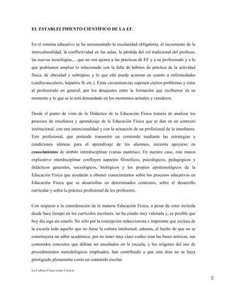 La Cultura Física como Ciencia
2
EL ESTABLECIMIENTO CIENTÍFICO DE LA EF.
En el sistema educativo se ha incrementado la escolaridad obligatoria, el incremento de la
interculturalidad, la conflictividad en las aulas, la pérdida del rol tradicional del profesor,
las nuevas tecnologías,... que no son ajenos a las prácticas de EF y a su profesorado y a lo
que podríamos ampliar lo relacionado con la falta de hábitos de práctica de la actividad
física, de obesidad y sobrepeso y lo que ello puede acarrear en cuanto a enfermedades
(cardiovasculares, hepatitis B, etc.). Estas circunstancias suponen ciertos problemas y retos
al profesorado en general, por los desajustes entre la formación que recibieron en su
momento y lo que se le está demandado en los momentos actuales y venideros.
Desde el punto de vista de la Didáctica de la Educación Física trataría de analizar los
procesos de enseñanza y aprendizaje de la Educación Física que se dan en un contexto
institucional, con una intencionalidad y con la actuación de un profesional de la enseñanza.
Este profesional, que pretende transmitir un contenido mediante las estrategias y
condiciones idóneas para el aprendizaje de los alumnos, necesita apoyarse en
conocimientos de ámbito interdisciplinar (varias materias). En nuestro caso, este marco
explicativo interdisciplinar confluyen aspectos filosóficos, psicológicos, pedagógicos y
didácticos generales, sociológicos, biológicos y los propios epistemológicos de la
Educación Física que ayudarán a obtener conocimientos sobre los procesos educativos en
Educación Física que se desarrollan en determinados contextos, sobre el desarrollo
curricular y sobre la práctica profesional de los profesores.
Con respecto a la consideración de la materia Educación Física, a pesar de estar incluida
desde hace tiempo en los currículos escolares, no ha estado muy valorada y, es posible que
hoy día siga sin estarlo. No sólo por la concepción reduccionista e imperante que excluía de
la escuela todo aquello que no fuese la cultura intelectual; además, el hecho de que no se
constituyera un saber académico, por no tener muy claro cuáles eran las bases teóricas, sus
contenidos concretos que debían ser enseñados en la escuela, y los orígenes del uso de
procedimientos metodológicos empleados, han contribuido a que esta área no se haya
prestigiado plenamente como un contenido escolar.
 