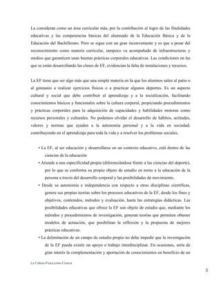 La Cultura Física como Ciencia
3
La consideran como un área curricular más, por la contribución al logro de las finalidades
educativas y las competencias básicas del alumnado de la Educación Básica y de la
Educación del Bachillerato. Pero se sigue con un gran inconveniente y es que a pesar del
reconocimiento como materia curricular, tampoco va acompañado de infraestructuras y
medios que garanticen unas buenas prácticas corporales educativas. Las condiciones en las
que se están desarrollando las clases de EF, evidencian la falta de instalaciones y recursos.
La EF tiene que ser algo más que una simple materia en la que los alumnos salen al patio o
al gimnasio a realizar ejercicios físicos o a practicar algunos deportes. Es un aspecto
cultural y social que debe contribuir al aprendizaje y a la socialización, facilitando
conocimientos básicos y funcionales sobre la cultura corporal, propiciando procedimientos
y prácticas corporales para la adquisición de capacidades y habilidades motoras como
recursos personales y culturales. No podemos olvidar el desarrollo de hábitos, actitudes,
valores y normas que ayuden a la autonomía personal y a la vida en sociedad,
contribuyendo en el aprendizaje para toda la vida y a resolver los problemas sociales.
• La EF, al ser educación y desarrollarse en un contexto educativo, está dentro de las
ciencias de la educación
• Atiende a una especificidad propia (diferenciándose frente a las ciencias del deporte),
por lo que se conforma su propio objeto de estudio en torno a la educación de la
persona a través del desarrollo corporal y las posibilidades de movimiento.
• Desde su autonomía e independencia con respecto a otras disciplinas científicas,
genera sus propias teorías sobre los procesos educativos de la EF, desde los fines y
objetivos, contenidos, métodos y evaluación, hasta las estrategias didácticas. Las
posibilidades educativas que ofrece la EF son objeto de estudio que, mediante los
métodos y procedimientos de investigación, generan teorías que permiten obtener
modelos de actuación, que posibilitan la reflexión y la propuesta de mejores
prácticas educativas.
• La delimitación de un campo de estudio propio no debe impedir que la investigación
de la EF pueda existir un apoyo o trabajo interdisciplinar. En ocasiones, sería de
gran interés la complementación y aportación de conocimientos en beneficio de un
 