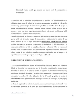 La Cultura Física como Ciencia
4
determinado hecho social que necesita un mayor nivel de comprensión e
interpretación.
Ej: conocidos son los problemas relacionados con la obesidad y el sobrepeso tanto de la
población adulta como la infantil y lo que eso acarrea para la calidad de vida de los
ciudadanos y que vienen por el sedentarismo y la falta de actividad física. A los que se
añaden los problemas de anorexia y bulimia, los de violencia escolar y social, los de
género,… y, así podríamos seguir enumerando algunos más y que, posiblemente la EF
podría contribuir a que no se dieran o atenuarlos.
Estamos ante un tema de interés en el campo de la investigación, sobre qué es lo que puede
aportar la EF a la formación integral de los escolares y cuáles serían los efectos de una
buenas prácticas de EF. Es aquí, donde reside el verdadero sentido de esta materia,
mediante las prácticas sociales y los ambientes de aprendizaje en EF contribuyan a la
adquisición de hábitos de vida en sociedad, relacional y saludable. Sobre lo expuesto, la
sociedad actual va siendo cada vez más consciente de la importancia que tiene, dentro de la
cultura básica de sus miembros, aquellos aspectos relacionados con el cuerpo y la
capacidad de movimiento que mejoren su nivel y calidad de vida.
EL PROFESIONAL DE EDUCACIÓN FÍSICA.
La EF se corresponde con el mundo profesional de la enseñanza. Como área curricular,
deberá ser impartida por una persona con la formación y cualificación necesaria para
desarrollar su trabajo en el contexto escolar. Su objetivo es proporcionar aprendizajes y
contribuir al proceso de formación y socialización de los alumnos y alumnas a través de las
actividades corporales. El valor educativo de la EF puede propiciar la ayuda de
conocimientos que se generan desde la psicología educativa, la sociología, la pedagogía y
la didáctica.
La docencia requiere de un saber instrumental, artesano e interactivo con el alumnado y con
las condiciones que se dan en las clases, por ello el docente deberá estar en condiciones de
 