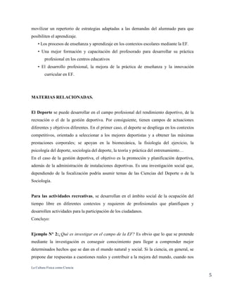 La Cultura Física como Ciencia
5
movilizar un repertorio de estrategias adaptadas a las demandas del alumnado para que
posibiliten el aprendizaje.
• Los procesos de enseñanza y aprendizaje en los contextos escolares mediante la EF.
• Una mejor formación y capacitación del profesorado para desarrollar su práctica
profesional en los centros educativos
• El desarrollo profesional, la mejora de la práctica de enseñanza y la innovación
curricular en EF.
MATERIAS RELACIONADAS.
El Deporte se puede desarrollar en el campo profesional del rendimiento deportivo, de la
recreación o el de la gestión deportiva. Por consiguiente, tienen campos de actuaciones
diferentes y objetivos diferentes. En el primer caso, el deporte se despliega en los contextos
competitivos, orientado a seleccionar a los mejores deportistas y a obtener las máximas
prestaciones corporales; se apoyan en la biomecánica, la fisiología del ejercicio, la
psicología del deporte, sociología del deporte, la teoría y práctica del entrenamiento…
En el caso de la gestión deportiva, el objetivo es la promoción y planificación deportiva,
además de la administración de instalaciones deportivas. Es una investigación social que,
dependiendo de la focalización podría asumir temas de las Ciencias del Deporte o de la
Sociología.
Para las actividades recreativas, se desarrollan en el ámbito social de la ocupación del
tiempo libre en diferentes contextos y requieren de profesionales que planifiquen y
desarrollen actividades para la participación de los ciudadanos.
Concluyo:
Ejemplo N° 2:¿Qué es investigar en el campo de la EF? Es obvio que lo que se pretende
mediante la investigación es conseguir conocimiento para llegar a comprender mejor
determinados hechos que se dan en el mundo natural y social. Si la ciencia, en general, se
propone dar respuestas a cuestiones reales y contribuir a la mejora del mundo, cuando nos
 