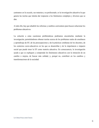 La Cultura Física como Ciencia
6
centramos en la escuela, sus materias y su profesorado, es la investigación educativa la que
genera las teorías que intenta dar respuesta a los fenómenos complejos y diversos que se
dan.
A todo ello, hay que añadirle las reformas y cambios curriculares para buscar solucionar los
problemas educativos.
La solución a estas cuestiones problemáticas podríamos encontrarlas mediante la
investigación, permitiéndonos obtener teorías acerca de los problemas reales de enseñanza
y aprendizaje de EF, de las preocupaciones y de la prácticas cotidianas de los docentes, de
los contextos socio-educativos en las que se desarrollan y de la importancia o impacto
social que puede tener la EF como materia educativa. En consecuencia, la investigación
ayuda a que se expliquen y comprenda los fenómenos educativos con la intención de un
cambio o mejora, de buscar más calidad, y, porqué no, contribuir en los cambios y
transformaciones de la sociedad.
 