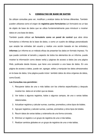 I.     CONSULTAS DE BASE DE DATOS

Se utilizan consultas para ver, modificar y analizar datos de formas diferentes. También

pueden utilizarse como el origen de registros para formularios (un formulario es un tipo

de objeto de base de datos que se utiliza fundamentalmente para introducir o mostrar

datos en una base de datos.

También puede utilizar un formulario como un panel de control que abre otros

formularios e informes de la base de datos, o como un cuadro de diálogo personalizado

que acepta las entradas del usuario y realiza una acción basada en las entradas),

informes (un informe es un método eficaz de presentar los datos en formato impreso. Ya

que puede controlar el tamaño y aspecto de todos los elementos de un informe, puede

mostrar la información como desee verla) y páginas de acceso a datos (es una página

Web, publicada desde Access, que tiene una conexión a una base de datos. En una

página de acceso a datos, puede ver, agregar, editar y manipular los datos almacenados

en la base de datos. Una página puede incluir también datos de otros orígenes de datos,

como Excel).

Las Consultas nos permitirán:

   1. Recuperar datos de una o más tablas con los criterios especificados y después

      mostrar los datos en el orden que se desee.

   2. Ver todos o algunos registros, todos o algunos campos, de una o varias tablas

      relacionadas.

   3. Actualizar registros y calcular sumas, cuentas, promedios y otros tipos de totales.

   4. Agrupar registros y calcular sumas, cuentas, promedios y otros tipos de totales.

   5. Reunir datos de varias tablas y ordenarlos de una forma concreta.

   6. Eliminar un registro o un grupo de registros de una o más tablas.

   7. Realizar cambios globales en un grupo de registros de una o más tablas.
 